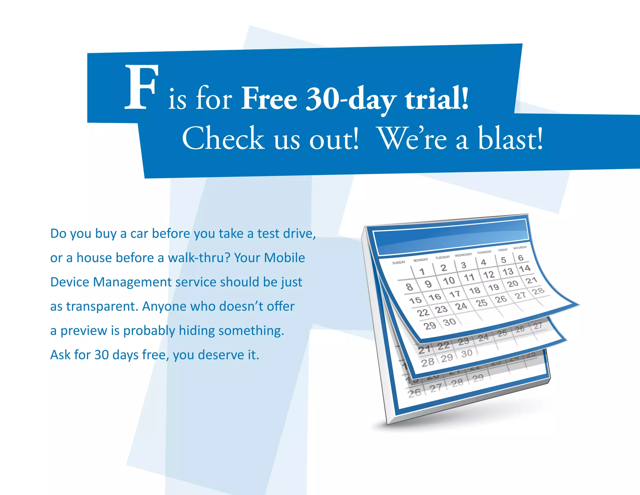 Do you buy a car before you take a test drive, 
or a house before a walk-thru? Your Mobile 
Device Management service should be just 
as transparent. Anyone who doesn’t offer 
a preview is probably hiding something. 
Ask for 30 days free, you deserve it. 
 