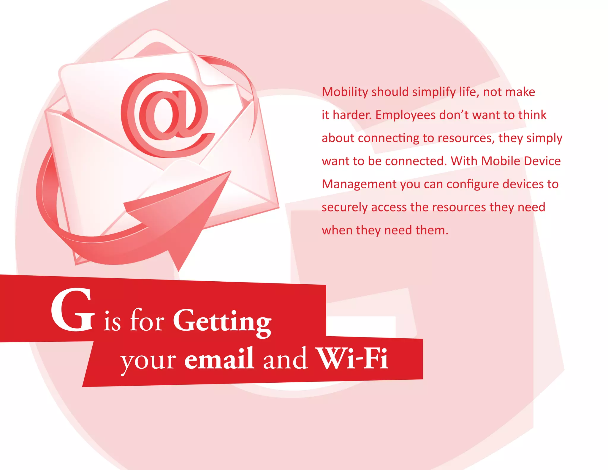 Mobility should simplify life, not make 
it harder. Employees don’t want to think 
about connecting to resources, they simply 
want to be connected. With Mobile Device 
Management you can configure devices to 
securely access the resources they need 
when they need them. 
 