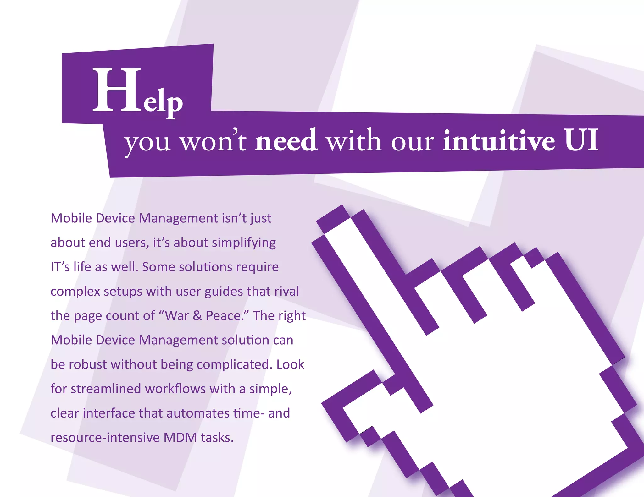 Mobile Device Management isn’t just 
about end users, it’s about simplifying 
IT’s life as well. Some solutions require 
complex setups with user guides that rival 
the page count of “War & Peace.” The right 
Mobile Device Management solution can 
be robust without being complicated. Look 
for streamlined workflows with a simple, 
clear interface that automates time- and 
resource-intensive MDM tasks. 
 