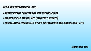 installable apps
not a new phenomenon, but...
๏ pretty recent concept for web technologies
๏ manifest file defines app (manifest.webapp)
๏ installation controlled by app installation and management apis
 