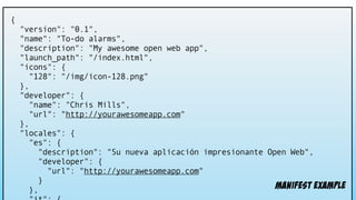 {
"version": "0.1",
"name": "To-do alarms",
"description": "My awesome open web app",
"launch_path": "/index.html",
"icons": {
"128": "/img/icon-128.png"
},
"developer": {
"name": "Chris Mills",
"url": "http://yourawesomeapp.com"
},
"locales": {
"es": {
"description": "Su nueva aplicación impresionante Open Web",
"developer": {
"url": "http://yourawesomeapp.com"
}
}, manifest example
 