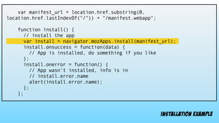 var manifest_url = location.href.substring(0,
location.href.lastIndexOf("/")) + "/manifest.webapp";
function install() {
// install the app
var install = navigator.mozApps.install(manifest_url);
install.onsuccess = function(data) {
// App is installed, do something if you like
};
install.onerror = function() {
// App wasn't installed, info is in
// install.error.name
alert(install.error.name);
};
};
installation example
 