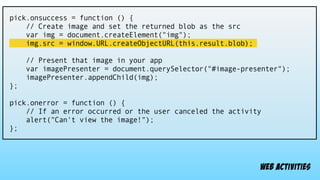 pick.onsuccess = function () {
// Create image and set the returned blob as the src
var img = document.createElement("img");
img.src = window.URL.createObjectURL(this.result.blob);
// Present that image in your app
var imagePresenter = document.querySelector("#image-presenter");
imagePresenter.appendChild(img);
};
pick.onerror = function () {
// If an error occurred or the user canceled the activity
alert("Can't view the image!");
};
web activities
 