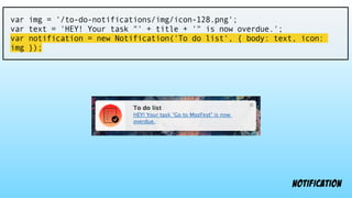 var img = '/to-do-notifications/img/icon-128.png';
var text = 'HEY! Your task "' + title + '" is now overdue.';
var notification = new Notification('To do list', { body: text, icon:
img });
notification
 