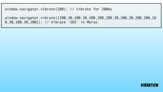 window.navigator.vibrate(200); // vibrate for 200ms
window.navigator.vibrate([100,30,100,30,100,200,200,30,200,30,200,200,10
0,30,100,30,100]); // Vibrate 'SOS' in Morse.
vibration
 