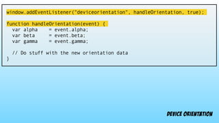 window.addEventListener("deviceorientation", handleOrientation, true);
function handleOrientation(event) {
var alpha = event.alpha;
var beta = event.beta;
var gamma = event.gamma;
// Do stuff with the new orientation data
}
device orientation
 