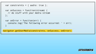 getusermedia
var constraints = { audio: true };
var onSuccess = function(stream) {
// do stuff with your media stream
};
var onError = function(err) {
console.log('The following error occurred: ' + err);
}
navigator.getUserMedia(constraints, onSuccess, onError);
 
