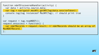 nfc
function ndefDiscoveredHandler(activity) {
var data = activity.source.data;
var tag = navigator.mozNfc.getNFCTag(data.sessionToken);
console.log(tag instanceof MozNFCTag); // should print true
}
var request = tag.readNDEF();
request.onsuccess = function() {
var ndefRecords = request.result; // ndefRecords should be an array of
MozNDEFRecord.
};
 