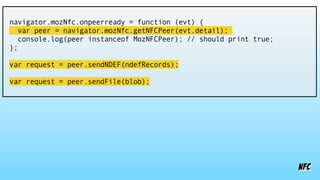 nfc
navigator.mozNfc.onpeerready = function (evt) {
var peer = navigator.mozNfc.getNFCPeer(evt.detail);
console.log(peer instanceof MozNFCPeer); // should print true;
};
var request = peer.sendNDEF(ndefRecords);
var request = peer.sendFile(blob);
 