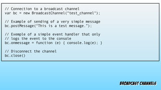 broadcast channels
// Connection to a broadcast channel
var bc = new BroadcastChannel(“test_channel");
// Example of sending of a very simple message
bc.postMessage("This is a test message.”);
// Exemple of a simple event handler that only
// logs the event to the console
bc.onmessage = function (e) { console.log(e); }
// Disconnect the channel
bc.close()
 