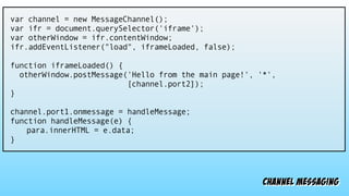 channel messaging
var channel = new MessageChannel();
var ifr = document.querySelector('iframe');
var otherWindow = ifr.contentWindow;
ifr.addEventListener("load", iframeLoaded, false);
function iframeLoaded() {
otherWindow.postMessage('Hello from the main page!', '*',
[channel.port2]);
}
channel.port1.onmessage = handleMessage;
function handleMessage(e) {
para.innerHTML = e.data;
}
 