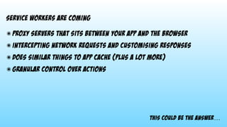 This could be the answer…
service workers are coming
๏ proxy servers that sits between your app and the browser
๏ intercepting network requests and customising responses
๏ does similar things to app cache (plus a lot more)
๏ granular control over actions
 