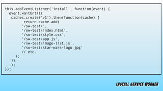 install service worker
this.addEventListener('install', function(event) {
event.waitUntil(
caches.create('v1').then(function(cache) {
return cache.add(
'/sw-test/',
'/sw-test/index.html',
'/sw-test/style.css',
'/sw-test/app.js',
'/sw-test/image-list.js',
'/sw-test/star-wars-logo.jpg'
// etc.
);
})
);
});
 