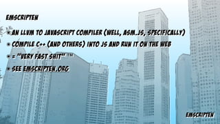 emscripten
emscripteN
๏ an LLVM to javascript compiler (well, asm.js, specifically)
๏ compile c++ (and others) into JS and run it on the web
๏ = “very fast shit” ™
๏ See emscripten.org
 