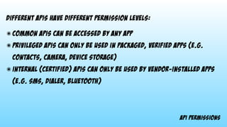 api permissions
different apis have different permission levels:
๏ common apis can be accessed by any app
๏ privileged apis can only be used in packaged, verified apps (e.g.
contacts, camera, device storage)
๏ internal (certified) apis can only be used by vendor-installed apps
(e.g. sms, dialer, bluetooth)
 