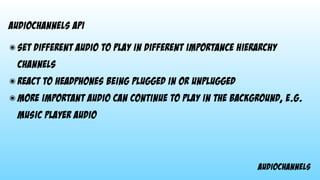 audiochannels
audiochannels api
๏ set different audio to play in different importance hierarchy
channels
๏ react to headphones being plugged in or unplugged
๏ more important audio can continue to play in the background, e.g.
music player audio
 