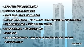 resources
๏ MDN: developer.mozilla.org/
๏ demos on github.com/mdn
๏ hacks blog: hacks.mozilla.org
๏ look up localforage - polyfill for indexeddb/websql/localstorage
๏ simplewebrtc.com - simple webrtc library
๏ emscripten.org - try quakejs.com
๏ asmjs.org
๏ mzl.la/openwebapps - give us your feedback on what the web
platform needs!
 