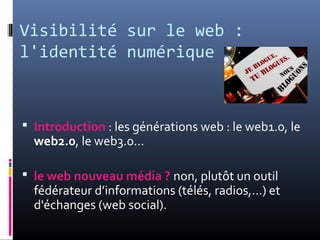 Visibilité sur le web :
l'identité numérique
 Introduction : les générations web : le web1.0, le
web2.0, le web3.0…
 le web nouveau média ? non, plutôt un outil
fédérateur d’informations (télés, radios,...) et
d'échanges (web social).
 