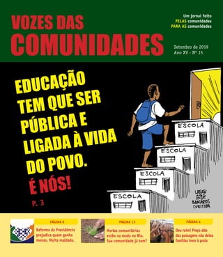 1SETEMBRO DE 2019 VOZES DAS COMUNIDADES N.15
Um jornal feito
pelas comunidades
para as comunidades
Setembro de 2019
Ano XV - Nº 15
Página 8 Página 4Página 13
Educação
tem que ser
pública e
ligada à vida
do povo.
É Nós!
Reforma da Previdência
prejudica quem ganha
menos. Muita maldade.
Deu ruim! Preço alto
das passagens não deixa
famílias irem à praia
Hortas comunitárias
estão na moda no Rio.
Sua comunidade já tem?
P. 3
vozes das
comunidades
 