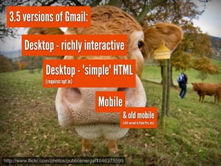 3.5 versions of Gmail:

        Desktop - richly interactive
                  Desktop - "simple" HTML
                  (requires opt in)


                                        Mobile
                                                   & old mobile
                                                   (still served to Palm Pre, etc)




http://www.flickr.com/photos/publicenergy/1846375599
 