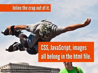 Inline the crap out of it.




                                      CSS, JavaScript, images
                                      all belong in the html file.
http://www.flickr.com/photos/mllopart/4764295496
 