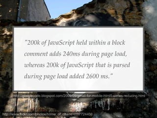 "200k of JavaScript held within a block
            comment adds 240ms during page load,
            whereas 200k of JavaScript that is parsed
            during page load added 2600 ms."

      http://googlecode.blogspot.com/2009/09/gmail-for-mobile-html5-series-reducing.html




http://www.flickr.com/photos/home_of_chaos/4887724408
 