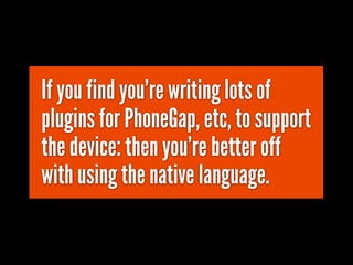 If you find you're writing lots of
plugins for PhoneGap, etc, to support
the device: then you're better off
with using the native language.
 