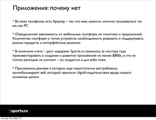 Приложения: почему нет
* Во всех телефонах есть браузер – так что ими, кажется, логично пользоваться так
же, как PC
* Определенная зависимость от мобильных платформ, их политики и предписаний.
Количество платформ и типов устройств, необходимость развивать и поддерживать
разные продукты и интерфейсные решения
* В конечном счете – рост издержек: Sports.ru пришлось за полтора года
проинвестировать в создание и развитие приложений не менее $800к, и это не
считая расходов на контент – он создается и для веба тоже
* Приложения, реклама в которых еще недостаточно востребована,
каннибализируют веб, который приносит digital-издательствам вроде нашего
основные деньги

пятница, 29 ноября 13 г.

 