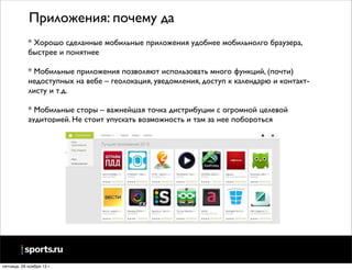 Приложения: почему да
* Хорошо сделанные мобильные приложения удобнее мобильнолго браузера,
быстрее и понятнее
* Мобильные приложения позволяют использовать много функций, (почти)
недоступных на вебе – геолокация, уведомления, доступ к календарю и контактлисту и т.д.
* Мобильные сторы – важнейшая точка дистрибуции с огромной целевой
аудиторией. Не стоит упускать возможность и там за нее побороться

пятница, 29 ноября 13 г.

 