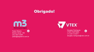 https://w
ww.youtu
be.com/u
ser/VTEX
TV
https://w
ww.linkedi
n.com/co
mpany/vte
x
https://tw
itter.com/
vtextruecl
oud
https://ww
w.faceboo
k.com/vtex
online/
http://e
-comme
rce.vtex.
com/
Douglas Rodrigues
VTEX PARTNER
(11) 94112-5571
douglas.rodrigues@vtex.com.br
Obrigado!
Pablo Ribeiro
Diretor Geral - M3
(22) 2521-0280
pablo@digitalm3.com.br
 