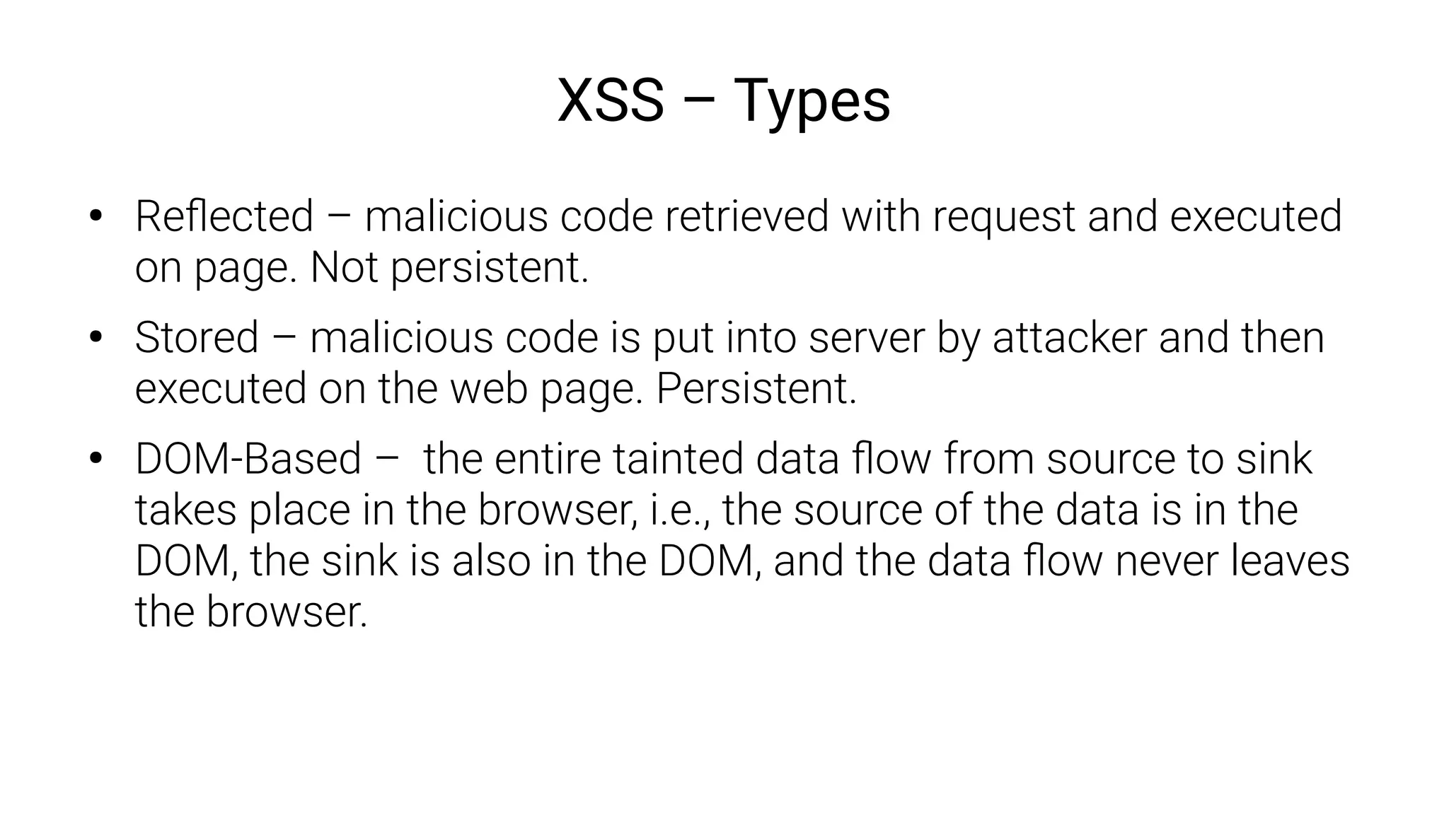 XSS – Types
●
Reflected – malicious code retrieved with request and executed
on page. Not persistent.
●
Stored – malicious code is put into server by attacker and then
executed on the web page. Persistent.
●
DOM-Based – the entire tainted data flow from source to sink
takes place in the browser, i.e., the source of the data is in the
DOM, the sink is also in the DOM, and the data flow never leaves
the browser.
 