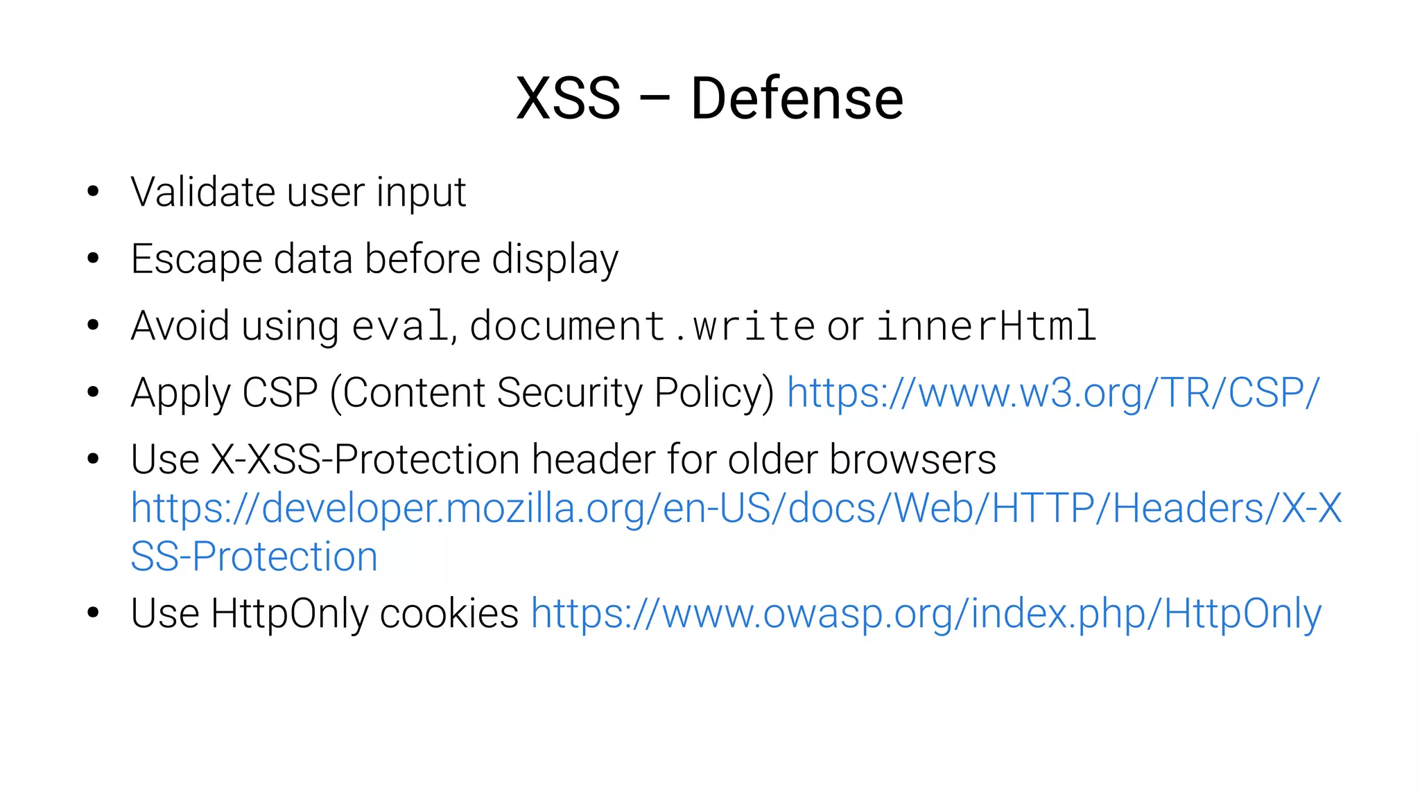 XSS – Defense
●
Validate user input
●
Escape data before display
●
Avoid using eval, document.write or innerHtml
●
Apply CSP (Content Security Policy) https://www.w3.org/TR/CSP/
●
Use X-XSS-Protection header for older browsers
https://developer.mozilla.org/en-US/docs/Web/HTTP/Headers/X-X
SS-Protection
●
Use HttpOnly cookies https://www.owasp.org/index.php/HttpOnly
 