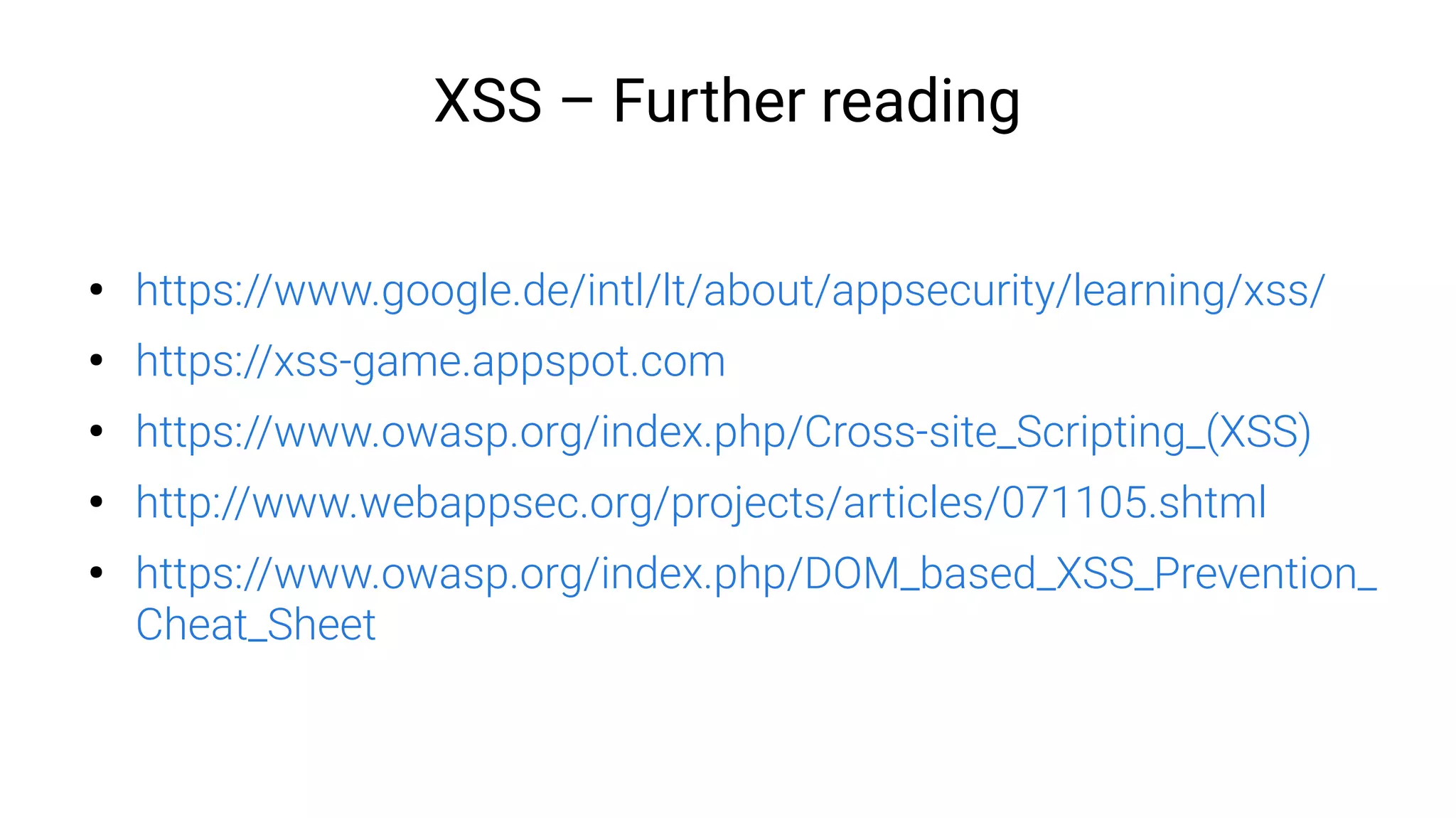XSS – Further reading
●
https://www.google.de/intl/lt/about/appsecurity/learning/xss/
●
https://xss-game.appspot.com
●
https://www.owasp.org/index.php/Cross-site_Scripting_(XSS)
●
http://www.webappsec.org/projects/articles/071105.shtml
●
https://www.owasp.org/index.php/DOM_based_XSS_Prevention_
Cheat_Sheet
 
