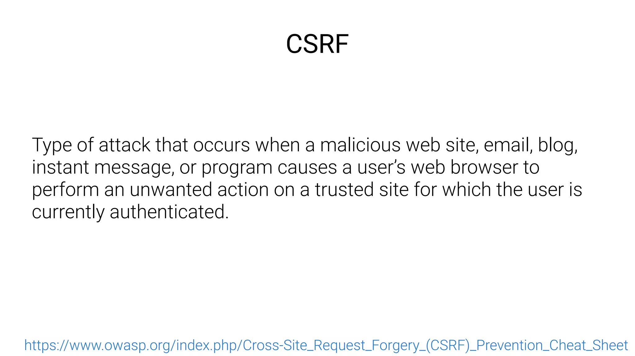 CSRF
Type of attack that occurs when a malicious web site, email, blog,
instant message, or program causes a user’s web browser to
perform an unwanted action on a trusted site for which the user is
currently authenticated.
https://www.owasp.org/index.php/Cross-Site_Request_Forgery_(CSRF)_Prevention_Cheat_Sheet
 