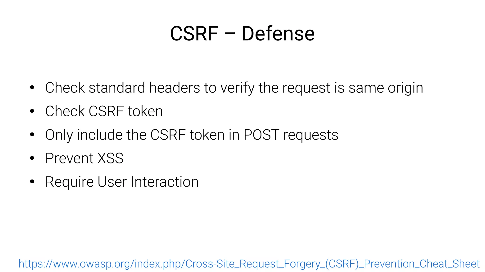 CSRF – Defense
●
Check standard headers to verify the request is same origin
●
Check CSRF token
●
Only include the CSRF token in POST requests
●
Prevent XSS
●
Require User Interaction
https://www.owasp.org/index.php/Cross-Site_Request_Forgery_(CSRF)_Prevention_Cheat_Sheet
 