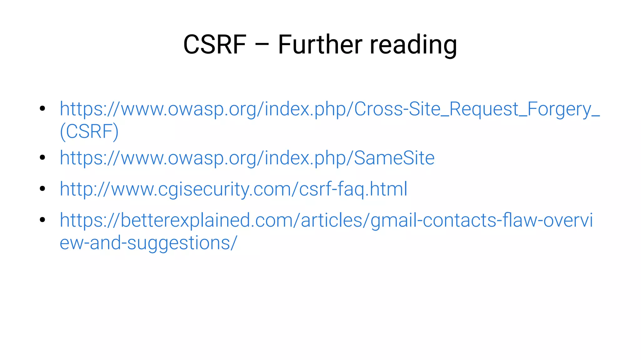 CSRF – Further reading
●
https://www.owasp.org/index.php/Cross-Site_Request_Forgery_
(CSRF)
●
https://www.owasp.org/index.php/SameSite
●
http://www.cgisecurity.com/csrf-faq.html
●
https://betterexplained.com/articles/gmail-contacts-flaw-overvi
ew-and-suggestions/
 
