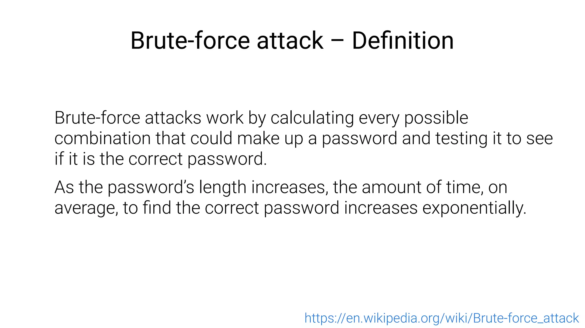 Brute-force attack – Definition
Brute-force attacks work by calculating every possible
combination that could make up a password and testing it to see
if it is the correct password.
As the password’s length increases, the amount of time, on
average, to find the correct password increases exponentially.
https://en.wikipedia.org/wiki/Brute-force_attack
 