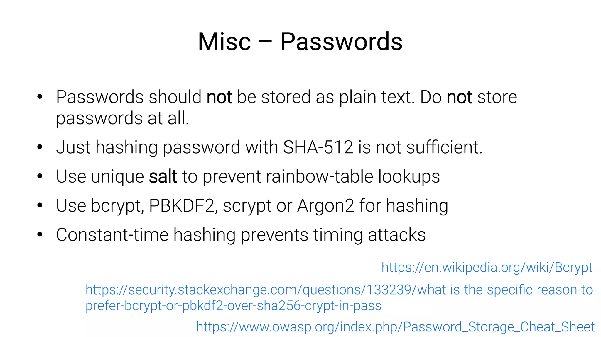Misc – Passwords
●
Passwords should not be stored as plain text. Do not store
passwords at all.
●
Just hashing password with SHA-512 is not sufficient.
●
Use unique salt to prevent rainbow-table lookups
●
Use bcrypt, PBKDF2, scrypt or Argon2 for hashing
●
Constant-time hashing prevents timing attacks
https://www.owasp.org/index.php/Password_Storage_Cheat_Sheet
https://en.wikipedia.org/wiki/Bcrypt
https://security.stackexchange.com/questions/133239/what-is-the-specific-reason-to-
prefer-bcrypt-or-pbkdf2-over-sha256-crypt-in-pass
 