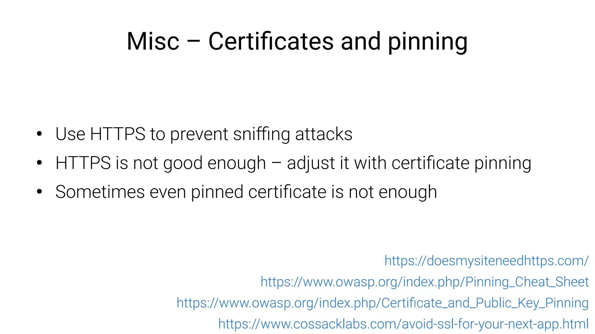 Misc – Certificates and pinning
●
Use HTTPS to prevent sniffing attacks
●
HTTPS is not good enough – adjust it with certificate pinning
●
Sometimes even pinned certificate is not enough
https://doesmysiteneedhttps.com/
https://www.owasp.org/index.php/Pinning_Cheat_Sheet
https://www.owasp.org/index.php/Certificate_and_Public_Key_Pinning
https://www.cossacklabs.com/avoid-ssl-for-your-next-app.html
 