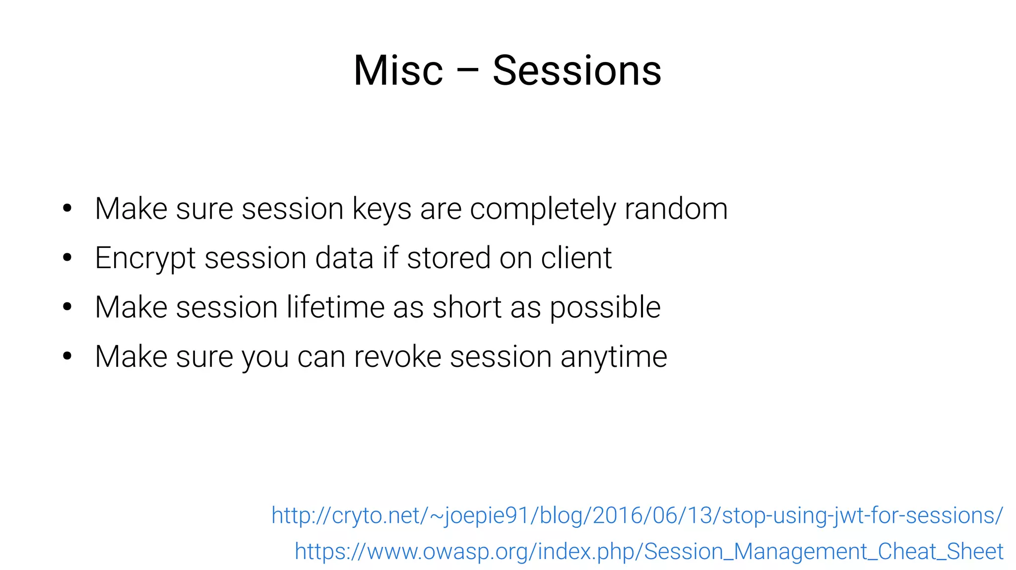 Misc – Sessions
●
Make sure session keys are completely random
●
Encrypt session data if stored on client
●
Make session lifetime as short as possible
●
Make sure you can revoke session anytime
https://www.owasp.org/index.php/Session_Management_Cheat_Sheet
http://cryto.net/~joepie91/blog/2016/06/13/stop-using-jwt-for-sessions/
 