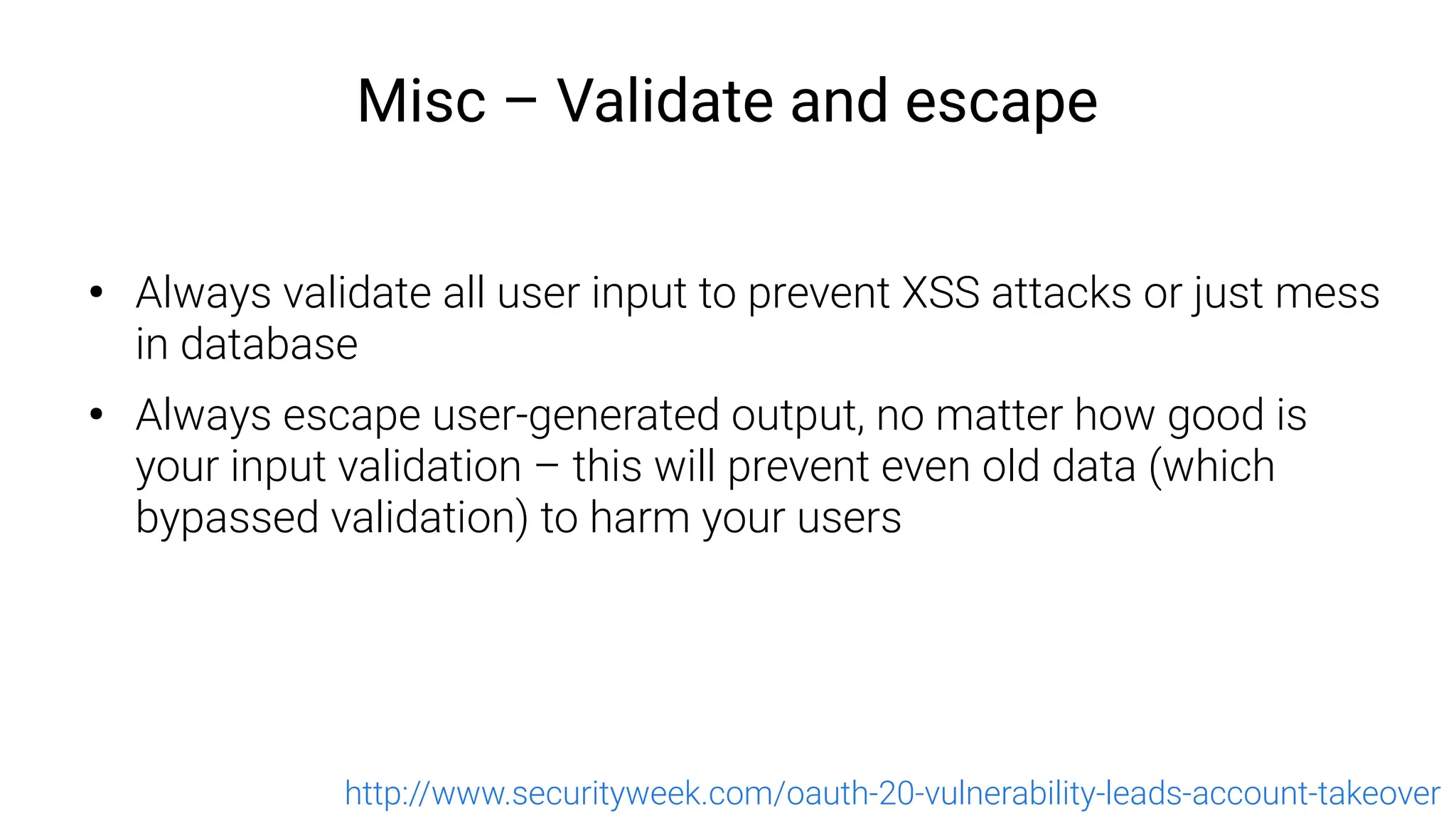 Misc – Validate and escape
●
Always validate all user input to prevent XSS attacks or just mess
in database
●
Always escape user-generated output, no matter how good is
your input validation – this will prevent even old data (which
bypassed validation) to harm your users
http://www.securityweek.com/oauth-20-vulnerability-leads-account-takeover
 