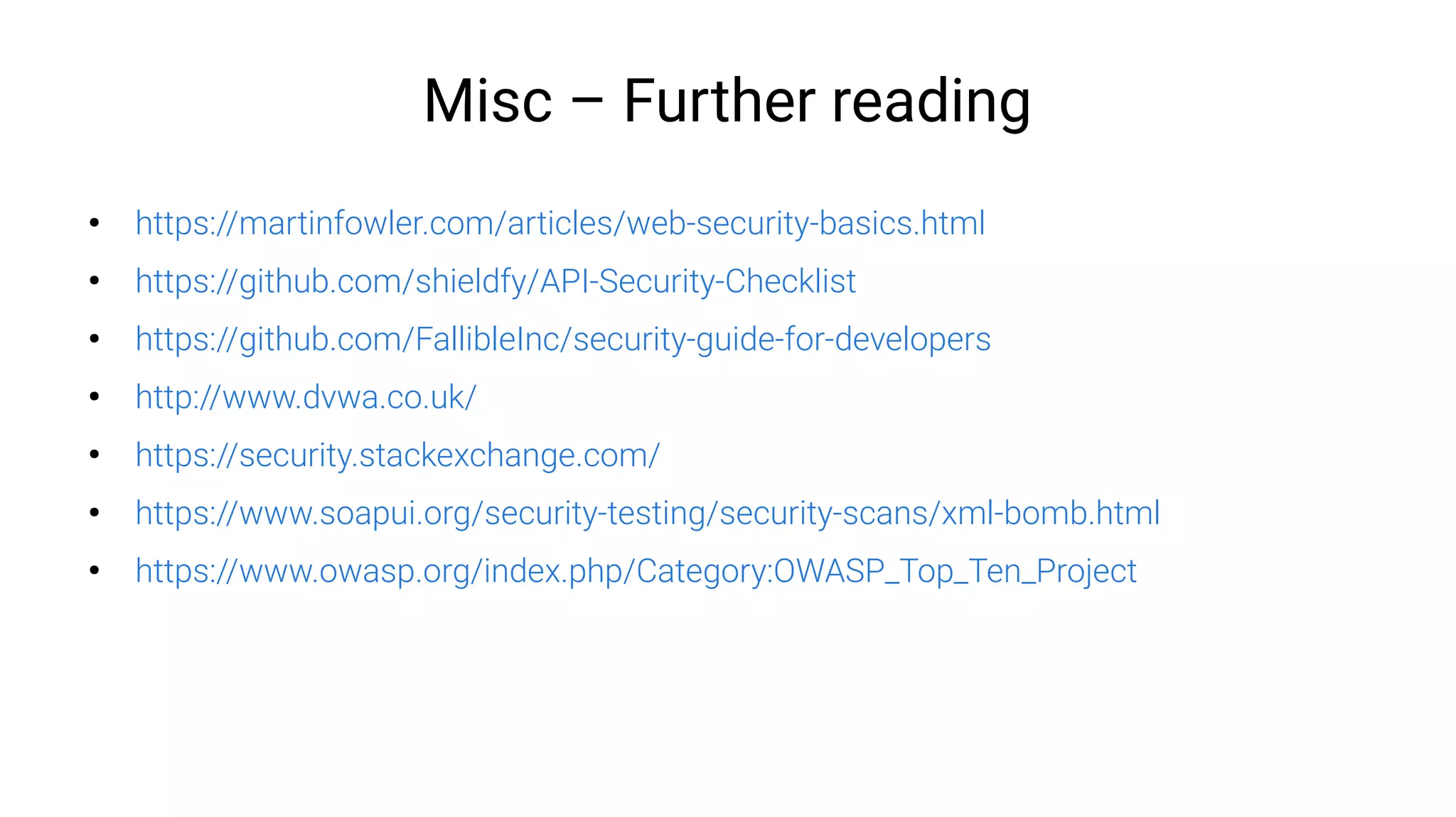 Misc – Further reading
●
https://martinfowler.com/articles/web-security-basics.html
●
https://github.com/shieldfy/API-Security-Checklist
●
https://github.com/FallibleInc/security-guide-for-developers
●
http://www.dvwa.co.uk/
●
https://security.stackexchange.com/
●
https://www.soapui.org/security-testing/security-scans/xml-bomb.html
●
https://www.owasp.org/index.php/Category:OWASP_Top_Ten_Project
 