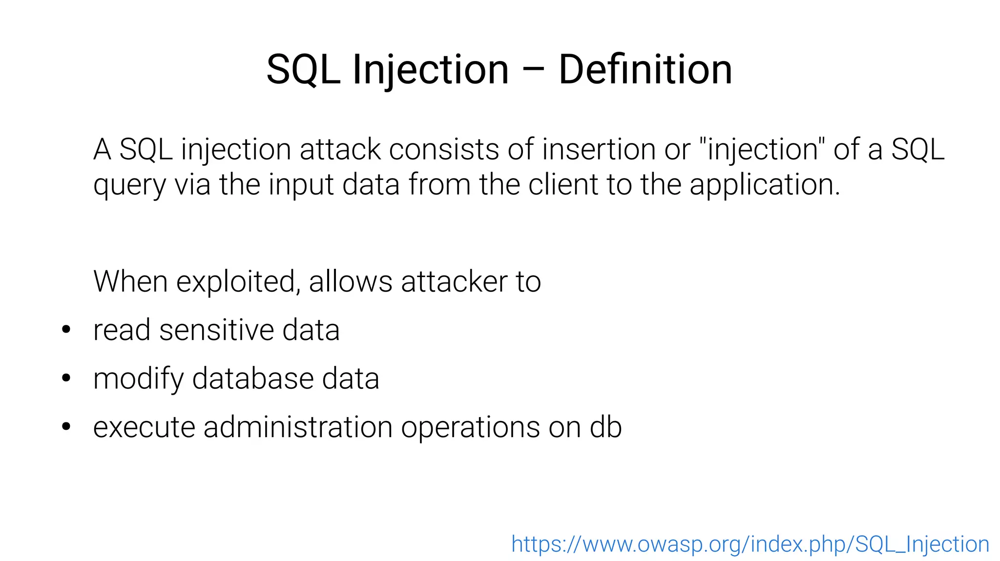 SQL Injection – Definition
A SQL injection attack consists of insertion or "injection" of a SQL
query via the input data from the client to the application.
When exploited, allows attacker to
●
read sensitive data
●
modify database data
●
execute administration operations on db
https://www.owasp.org/index.php/SQL_Injection
 