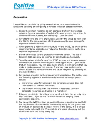 Web-style Wireless IDS attacks
Copyright © 2006 Positive Technologies www.ptsecurity.com 10
Conclusion
I would like to conclude by giving several minor recommendations for
specialists selecting or configuring a wireless intrusion detection system.
1. Check the system response to non-standard traffic in the wireless
network. Several examples of such traffic were given in the article. In
addition different fuzzers, for example [11] can be used.
2. Pay attention to the level of privileges used by the WIDS to work with
the DBMS. The consequences of intrusions could be very serious if a
superuser account is used.
3. When planning a network infrastructure for the WIDS, be aware of the
requirements for separation of networks. Transfer control traffic to a
separate segment/VLAN.
4. Switch off unused control protocols on remote sensor. The use of
telnet in 2006 can only be justified by constructing a honeypot.
5. Scan the network interfaces of the WIDS sensors and servers using a
vulnerabilities scanner which supports Web applications. I guarantee
that, in most cases, you will get a nasty shock. It is important that you
make a backup copy of the system. A scanner may inadvertently
obtain access to a remote controls and cause mayhem by pressing all
available buttons.
6. Pay serious attention to the management workstation. The author uses
the following approach, which is easily realised by using a proxy
server:
• the browser used for working in the corporate network does not
have access to Internet resources.
• the browser working with the Internet is restricted to use of
corporate resources, and works in a "sandbox".
7. It is also possible to block the execution of scripts in the security zone
My Computer [12] or to use Terminal Server for keeping client
applications separate.
8. Try to use the WIDS system as a critical business application and fulfil
the requirements formulated in the security policy for the given class
of product. In addition to a special review of the policy, it is a unique
opportunity to be with the IT specialists and users who carry out the
requirements of the policy every day.
 