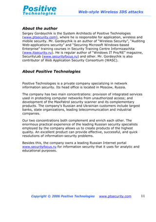 Web-style Wireless IDS attacks
Copyright © 2006 Positive Technologies www.ptsecurity.com 11
About the author
Sergey Gordeychik is the System Architects of Positive Technologies
(www.ptsecurity.com), where he is responsible for application, wireless and
mobile security. Mr. Gordeychik is an author of “Wireless Security”, “Auditing
Web-applications security” and “Securing Microsoft Windows-based
Enterprise” training courses in Security Training Centre Informzaschita
(www.itsecurity.ru). He is regular author of “Windows IT Pro/RE” magazine,
SecurityLab (www.securityfocus.ru) and other. Mr. Gordeychik is also
contributor of Web Application Security Consortium (WASC).
About Positive Technologies
Positive Technologies is a private company specializing in network
information security. Its head office is located in Moscow, Russia.
The company has two main concentrations: provision of integrated services
used in protecting computer networks from unauthorized access; and
development of the MaxPatrol security scanner and its complementary
products. The company's Russian and Ukrainian customers include largest
banks, state organizations, leading telecommunication and industrial
companies.
Our two concentrations both complement and enrich each other. The
enormous practical experience of the leading Russian security specialists
employed by the company allows us to create products of the highest
quality. An excellent product can provide effective, successful, and quick
resolutions of information-security problems.
Besides this, the company owns a leading Russian Internet portal
www.securityfocus.ru for information security that it uses for analytic and
educational purposes.
 