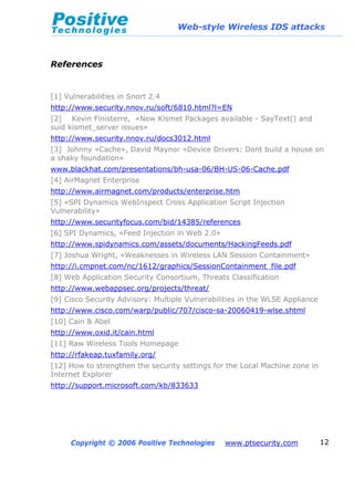 Web-style Wireless IDS attacks
Copyright © 2006 Positive Technologies www.ptsecurity.com 12
References
[1] Vulnerabilities in Snort 2.4
http://www.security.nnov.ru/soft/6810.html?l=EN
[2] Kevin Finisterre, «New Kismet Packages available - SayText() and
suid kismet_server issues»
http://www.security.nnov.ru/docs3012.html
[3] Johnny «Cache», David Maynor «Device Drivers: Dont build a house on
a shaky foundation»
www.blackhat.com/presentations/bh-usa-06/BH-US-06-Cache.pdf
[4] AirMagnet Enterprise
http://www.airmagnet.com/products/enterprise.htm
[5] «SPI Dynamics WebInspect Cross Application Script Injection
Vulnerability»
http://www.securityfocus.com/bid/14385/references
[6] SPI Dynamics, «Feed Injection in Web 2.0»
http://www.spidynamics.com/assets/documents/HackingFeeds.pdf
[7] Joshua Wright, «Weaknesses in Wireless LAN Session Containment»
http://i.cmpnet.com/nc/1612/graphics/SessionContainment_file.pdf
[8] Web Application Security Consortium, Threats Classification
http://www.webappsec.org/projects/threat/
[9] Cisco Security Advisory: Multiple Vulnerabilities in the WLSE Appliance
http://www.cisco.com/warp/public/707/cisco-sa-20060419-wlse.shtml
[10] Cain & Abel
http://www.oxid.it/cain.html
[11] Raw Wireless Tools Homepage
http://rfakeap.tuxfamily.org/
[12] How to strengthen the security settings for the Local Machine zone in
Internet Explorer
http://support.microsoft.com/kb/833633
 