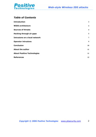 Web-style Wireless IDS attacks
Copyright © 2006 Positive Technologies www.ptsecurity.com 2
Table of Contents
Introduction 3
WIDS architecture 4
Sources of threats 4
Hacking through air gaps 5
Intrusions on a local network 7
Operator intrusions 9
Conclusion 10
About the author 11
About Positive Technologies 11
References 12
 