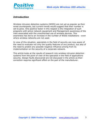 Web-style Wireless IDS attacks
Copyright © 2006 Positive Technologies www.ptsecurity.com 3
Introduction
Wireless intrusion detection systems (WIDS) are not yet as popular as their
wired counterparts, but current trends would suggest that their number is
set to grow. One positive factor in this respect is the integration of such
programs with active network equipment and Management awareness of the
risks associated with the unauthorised use of wireless devices. This
awareness has led to an increase in the number of WIDS installations - even
where wireless networks are not used.
In view of this situation, specialists in the field of security are now aware of
the need to evaluate not only the quality features of any product, but also of
the need to predict any possible negative influence arising from its
implementation on the security of a corporate network.
This article looks at the results of research into wireless intrusion detection
systems from the point of view of the specialist in the field of applications
security. Design faults discovered are not discussed in the article as their
correction requires significant effort on the part of the manufacturer.
 