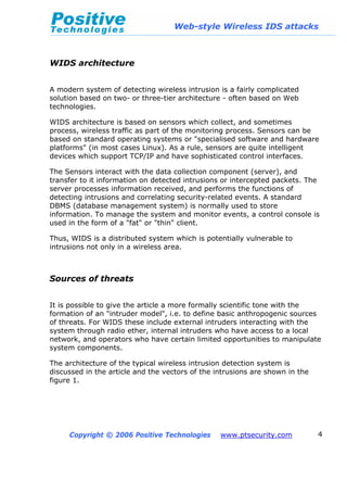 Web-style Wireless IDS attacks
Copyright © 2006 Positive Technologies www.ptsecurity.com 4
WIDS architecture
A modern system of detecting wireless intrusion is a fairly complicated
solution based on two- or three-tier architecture - often based on Web
technologies.
WIDS architecture is based on sensors which collect, and sometimes
process, wireless traffic as part of the monitoring process. Sensors can be
based on standard operating systems or "specialised software and hardware
platforms" (in most cases Linux). As a rule, sensors are quite intelligent
devices which support TCP/IP and have sophisticated control interfaces.
The Sensors interact with the data collection component (server), and
transfer to it information on detected intrusions or intercepted packets. The
server processes information received, and performs the functions of
detecting intrusions and correlating security-related events. A standard
DBMS (database management system) is normally used to store
information. To manage the system and monitor events, a control console is
used in the form of a "fat" or "thin" client.
Thus, WIDS is a distributed system which is potentially vulnerable to
intrusions not only in a wireless area.
Sources of threats
It is possible to give the article a more formally scientific tone with the
formation of an "intruder model", i.e. to define basic anthropogenic sources
of threats. For WIDS these include external intruders interacting with the
system through radio ether, internal intruders who have access to a local
network, and operators who have certain limited opportunities to manipulate
system components.
The architecture of the typical wireless intrusion detection system is
discussed in the article and the vectors of the intrusions are shown in the
figure 1.
 