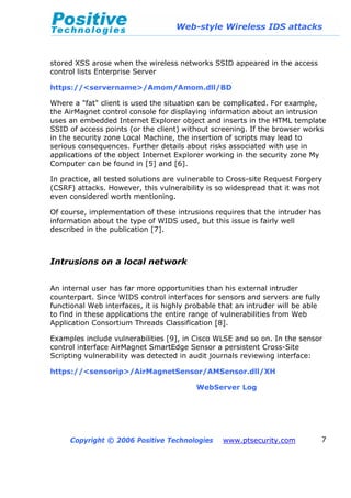 Web-style Wireless IDS attacks
Copyright © 2006 Positive Technologies www.ptsecurity.com 7
stored XSS arose when the wireless networks SSID appeared in the access
control lists Enterprise Server
https://<servername>/Amom/Amom.dll/BD
Where a "fat" client is used the situation can be complicated. For example,
the AirMagnet control console for displaying information about an intrusion
uses an embedded Internet Explorer object and inserts in the HTML template
SSID of access points (or the client) without screening. If the browser works
in the security zone Local Machine, the insertion of scripts may lead to
serious consequences. Further details about risks associated with use in
applications of the object Internet Explorer working in the security zone My
Computer can be found in [5] and [6].
In practice, all tested solutions are vulnerable to Cross-site Request Forgery
(CSRF) attacks. However, this vulnerability is so widespread that it was not
even considered worth mentioning.
Of course, implementation of these intrusions requires that the intruder has
information about the type of WIDS used, but this issue is fairly well
described in the publication [7].
Intrusions on a local network
An internal user has far more opportunities than his external intruder
counterpart. Since WIDS control interfaces for sensors and servers are fully
functional Web interfaces, it is highly probable that an intruder will be able
to find in these applications the entire range of vulnerabilities from Web
Application Consortium Threads Classification [8].
Examples include vulnerabilities [9], in Cisco WLSE and so on. In the sensor
control interface AirMagnet SmartEdge Sensor a persistent Cross-Site
Scripting vulnerability was detected in audit journals reviewing interface:
https://<sensorip>/AirMagnetSensor/AMSensor.dll/XH
WebServer Log
 